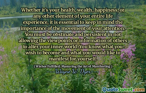 Whether it's your health, wealth, happiness, or any other element of your entire life experience, it is essential to keep in mind the importance of the movement of your attention. You must be obstinate and persistent in not allowing the viewpoints or information of others to alter your inner world. You know what you wish to become and what you would like to manifest for yourself.