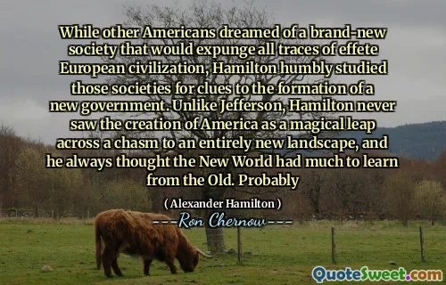 While other Americans dreamed of a brand-new society that would expunge all traces of effete European civilization, Hamilton humbly studied those societies for clues to the formation of a new government. Unlike Jefferson, Hamilton never saw the creation of America as a magical leap across a chasm to an entirely new landscape, and he always thought the New World had much to learn from the Old. Probably