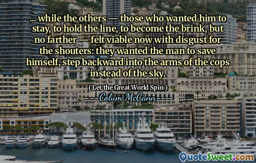 ... while the others — those who wanted him to stay, to hold the line, to become the brink, but no farther — felt viable now with disgust for the shouters: they wanted the man to save himself, step backward into the arms of the cops instead of the sky.