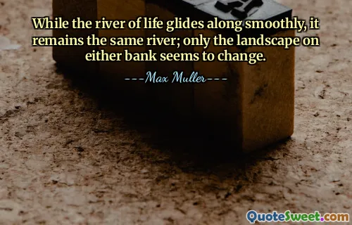 While the river of life glides along smoothly, it remains the same river; only the landscape on either bank seems to change.