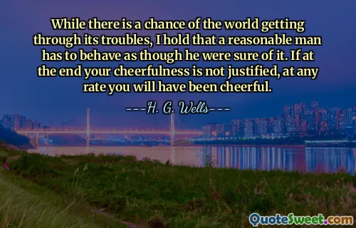 While there is a chance of the world getting through its troubles, I hold that a reasonable man has to behave as though he were sure of it. If at the end your cheerfulness is not justified, at any rate you will have been cheerful.