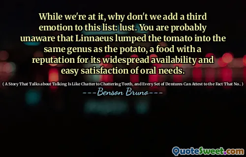 While we're at it, why don't we add a third emotion to this list: lust. You are probably unaware that Linnaeus lumped the tomato into the same genus as the potato, a food with a reputation for its widespread availability and easy satisfaction of oral needs.