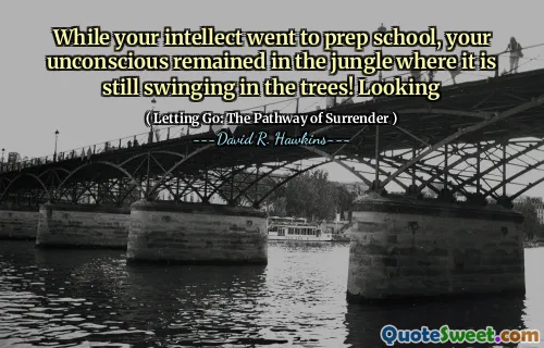 While your intellect went to prep school, your unconscious remained in the jungle where it is still swinging in the trees! Looking