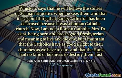 Whiskers says that he will believe the stories of German atrocities when he sees them, and that it is a good thing that Rangs Cathedral has been destroyed because it was a Roman Catholic church. Now, I am not a Roman Catholic, Mrs. Dr. dear, being born and bred a good Presbyterian and meaning to live and die one, but I maintain that the Catholics have as good a right to their churches as we have to ours and that the Huns had no kind of business to destroy them. Just