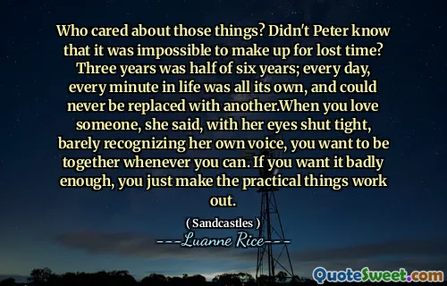 Who cared about those things? Didn't Peter know that it was impossible to make up for lost time? Three years was half of six years; every day, every minute in life was all its own, and could never be replaced with another.When you love someone, she said, with her eyes shut tight, barely recognizing her own voice, you want to be together whenever you can. If you want it badly enough, you just make the practical things work out.