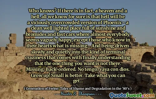 谁知道？如果实际上有一个天堂和地狱，我们可以肯定的是，地狱将是一个邪恶的人满为患的版本 - 一个充满阳光和溴化物和快速汽车的干净的充满光线的地方，几乎每个人似乎都模糊地快乐，除了那些内心深处的人所知道的……并且陷入了缓慢而安静的态度，而不是一个人，最终不想理解一个事物，而不是一个人，您最终不想理解一个事物。丢失的。返回。没有tengo。 Vaya Con Dios。长大！小更好。拿你可以得到的...