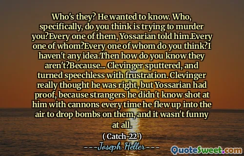 Who's they? He wanted to know. Who, specifically, do you think is trying to murder you?Every one of them, Yossarian told him.Every one of whom?Every one of whom do you think?I haven't any idea.Then how do you know they aren't?Because... Clevinger sputtered, and turned speechless with frustration. Clevinger really thought he was right, but Yossarian had proof, because strangers he didn't know shot at him with cannons every time he flew up into the air to drop bombs on them, and it wasn't funny at all.