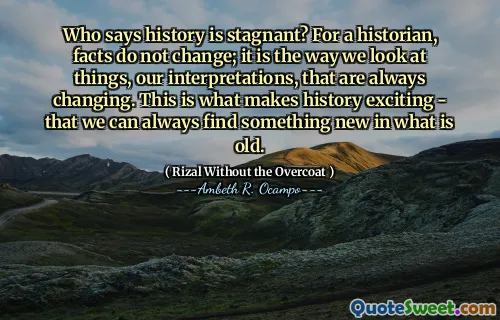 Who says history is stagnant? For a historian, facts do not change; it is the way we look at things, our interpretations, that are always changing. This is what makes history exciting - that we can always find something new in what is old.