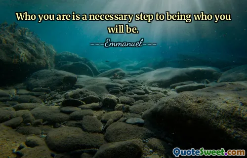 Who you are is a necessary step to being who you will be.
