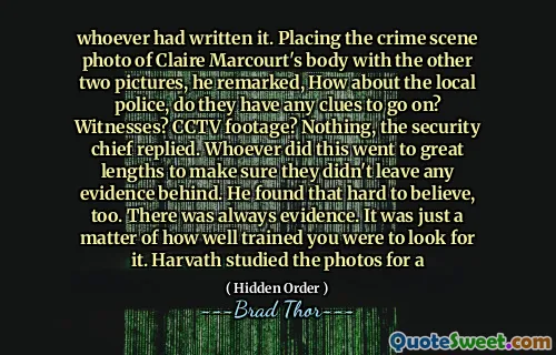 Celui qui l'avait écrit. En plaçant la photo de la scène du crime du corps de Claire Marcourt avec les deux autres photos, il a fait remarquer, que diriez-vous de la police locale, ont-ils des indices pour continuer? Témoins? Des images de vidéosurveillance? Rien, le chef de la sécurité a répondu. Celui qui a fait cela a fait de grands efforts pour s'assurer qu'ils n'ont laissé aucune preuve. Il a également trouvé cela difficile à croire. Il y avait toujours des preuves. Il s'agissait juste de la façon dont vous étiez bien formé pour le chercher. Harvath a étudié les photos pour un