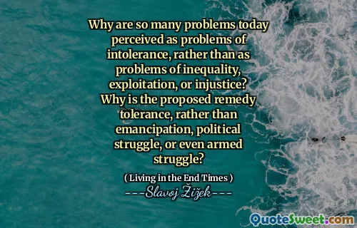 Why are so many problems today perceived as problems of intolerance, rather than as problems of inequality, exploitation, or injustice? Why is the proposed remedy tolerance, rather than emancipation, political struggle, or even armed struggle?