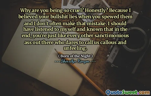 Why are you being so cruel? Honestly? Because I believed your bullshit lies when you spewed them and I don't often make that mistake. I should have listened to myself and known that in the end, you're just like every other sanctimonious ass out there who dares to call us callous and unfeeling.