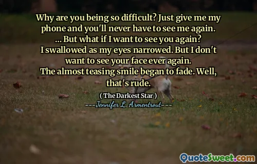 Why are you being so difficult? Just give me my phone and you'll never have to see me again.
… But what if I want to see you again?
I swallowed as my eyes narrowed. But I don't want to see your face ever again.
The almost teasing smile began to fade. Well, that's rude.