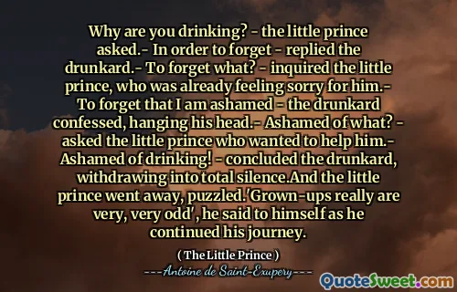 Why are you drinking? - the little prince asked.- In order to forget - replied the drunkard.- To forget what? - inquired the little prince, who was already feeling sorry for him.- To forget that I am ashamed - the drunkard confessed, hanging his head.- Ashamed of what? - asked the little prince who wanted to help him.- Ashamed of drinking! - concluded the drunkard, withdrawing into total silence.And the little prince went away, puzzled.'Grown-ups really are very, very odd', he said to himself as he continued his journey.
