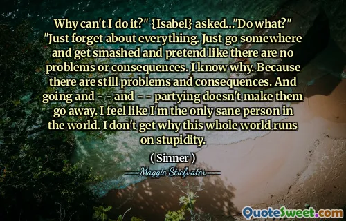 Why can't I do it?" {Isabel} asked…"Do what?" "Just forget about everything. Just go somewhere and get smashed and pretend like there are no problems or consequences. I know why. Because there are still problems and consequences. And going and - - and - - partying doesn't make them go away. I feel like I'm the only sane person in the world. I don't get why this whole world runs on stupidity.