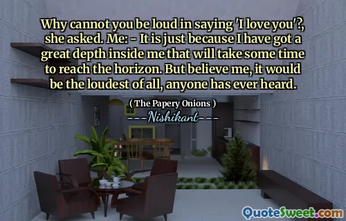Why cannot you be loud in saying 'I love you'?, she asked. Me: - It is just because I have got a great depth inside me that will take some time to reach the horizon. But believe me, it would be the loudest of all, anyone has ever heard.