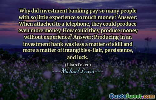 Why did investment banking pay so many people with so little experience so much money? Answer: When attached to a telephone, they could produce even more money. How could they produce money without experience? Answer: Producing in an investment bank was less a matter of skill and more a matter of intangibles-flair, persistence, and luck.