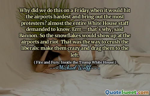 Why did we do this on a Friday when it would hit the airports hardest and bring out the most protesters? almost the entire White House staff demanded to know. Errr … that's why, said Bannon. So the snowflakes would show up at the airports and riot. That was the way to crush the liberals: make them crazy and drag them to the left.