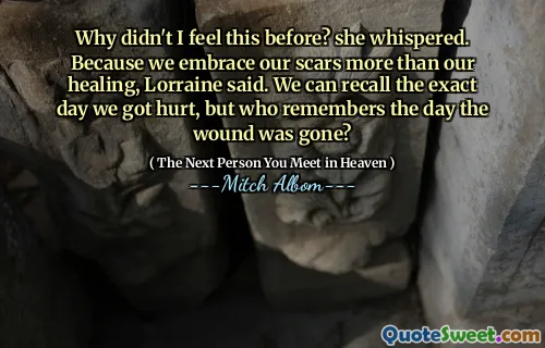 Why didn't I feel this before? she whispered. Because we embrace our scars more than our healing, Lorraine said. We can recall the exact day we got hurt, but who remembers the day the wound was gone?