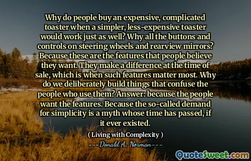 Why do people buy an expensive, complicated toaster when a simpler, less-expensive toaster would work just as well? Why all the buttons and controls on steering wheels and rearview mirrors? Because these are the features that people believe they want. They make a difference at the time of sale, which is when such features matter most. Why do we deliberately build things that confuse the people who use them? Answer: because the people want the features. Because the so-called demand for simplicity is a myth whose time has passed, if it ever existed.