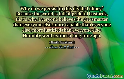Perché persistiamo in questa idiozia divisa? Perché il mondo è pieno di bastardi orgogliosi, ecco perché. Tutti credono di essere più intelligenti di tutti gli altri, più capaci di tutti gli altri, più giustificati di tutti gli altri. L’umiltà si è estinta molto tempo fa.
