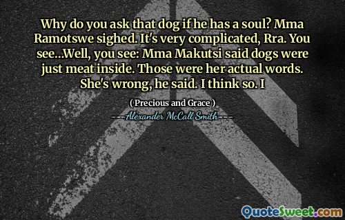 Why do you ask that dog if he has a soul? Mma Ramotswe sighed. It's very complicated, Rra. You see…Well, you see: Mma Makutsi said dogs were just meat inside. Those were her actual words. She's wrong, he said. I think so. I