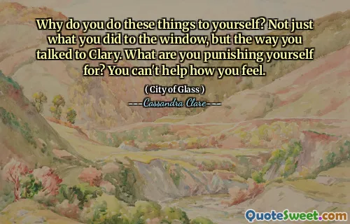 Why do you do these things to yourself? Not just what you did to the window, but the way you talked to Clary. What are you punishing yourself for? You can't help how you feel.