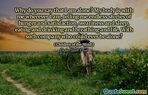 Why do you say that I am alone? My body is with me wherever I am, telling me endless stories of hunger and satisfaction, weariness and sleep, eating and drinking and breathing and life. With such company who could ever be alone?