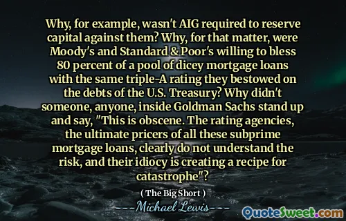 Why, for example, wasn't AIG required to reserve capital against them? Why, for that matter, were Moody's and Standard & Poor's willing to bless 80 percent of a pool of dicey mortgage loans with the same triple-A rating they bestowed on the debts of the U.S. Treasury? Why didn't someone, anyone, inside Goldman Sachs stand up and say, "This is obscene. The rating agencies, the ultimate pricers of all these subprime mortgage loans, clearly do not understand the risk, and their idiocy is creating a recipe for catastrophe"?