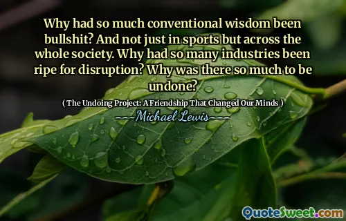 Why had so much conventional wisdom been bullshit? And not just in sports but across the whole society. Why had so many industries been ripe for disruption? Why was there so much to be undone?