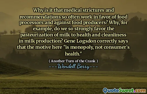Why is it that medical strictures and recommendations so often work in favor of food processors and against food producers? Why, for example, do we so strongly favor the pasteurization of milk to health and cleanliness in milk production? Gene Logsdon correctly says that the motive here "is monopoly, not consumer's health."