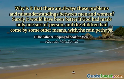 Why is it that there are always these problems and misunderstandings between men and women? Surely it would have been better if God had made only one sort of person, and the children had come by some other means, with the rain perhaps.