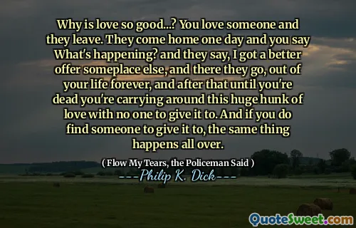 Why is love so good...? You love someone and they leave. They come home one day and you say What's happening? and they say, I got a better offer someplace else, and there they go, out of your life forever, and after that until you're dead you're carrying around this huge hunk of love with no one to give it to. And if you do find someone to give it to, the same thing happens all over.