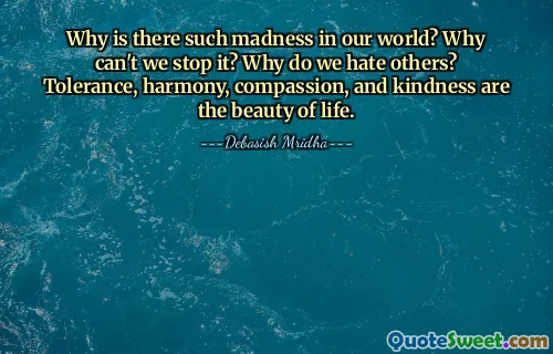 Why is there such madness in our world? Why can't we stop it? Why do we hate others? Tolerance, harmony, compassion, and kindness are the beauty of life.