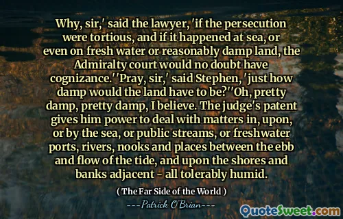 Why, sir,' said the lawyer, 'if the persecution were tortious, and if it happened at sea, or even on fresh water or reasonably damp land, the Admiralty court would no doubt have cognizance.''Pray, sir,' said Stephen, 'just how damp would the land have to be?''Oh, pretty damp, pretty damp, I believe. The judge's patent gives him power to deal with matters in, upon, or by the sea, or public streams, or freshwater ports, rivers, nooks and places between the ebb and flow of the tide, and upon the shores and banks adjacent - all tolerably humid.