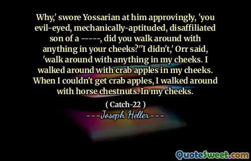 Почему,-одобрительно поклялся Йоссариату, вы злые, механически привлекательные, неразрешимые сын -----, вы ходили с чем-нибудь в своих щеках? ».« Я не сделал »,-сказал Орр,-ходи с чем-нибудь в моих щеках. Я ходил с крабовыми яблоками в моих щеках. Когда я не мог получить крабовые яблоки, я ходил с конными каштанами. В моих щеках.