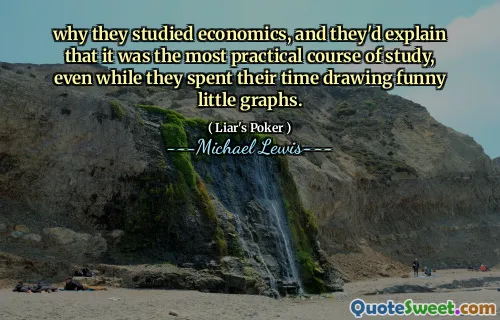 why they studied economics, and they'd explain that it was the most practical course of study, even while they spent their time drawing funny little graphs.