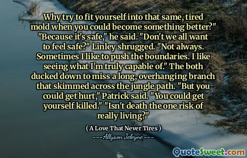 Why try to fit yourself into that same, tired mold when you could become something better?" "Because it's safe," he said. "Don't we all want to feel safe?" Linley shrugged. "Not always. Sometimes I like to push the boundaries. I like seeing what I'm truly capable of." The both ducked down to miss a long, overhanging branch that skimmed across the jungle path. "But you could get hurt," Patrick said. "You could get yourself killed." "Isn't death the one risk of really living?"