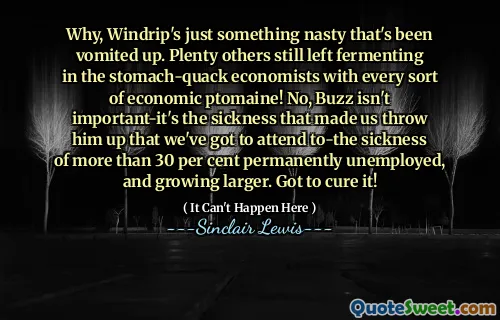 Why, Windrip's just something nasty that's been vomited up. Plenty others still left fermenting in the stomach-quack economists with every sort of economic ptomaine! No, Buzz isn't important-it's the sickness that made us throw him up that we've got to attend to-the sickness of more than 30 per cent permanently unemployed, and growing larger. Got to cure it!