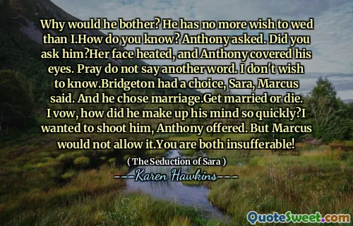 Why would he bother? He has no more wish to wed than I.How do you know? Anthony asked. Did you ask him?Her face heated, and Anthony covered his eyes. Pray do not say another word. I don't wish to know.Bridgeton had a choice, Sara, Marcus said. And he chose marriage.Get married or die. I vow, how did he make up his mind so quickly?I wanted to shoot him, Anthony offered. But Marcus would not allow it.You are both insufferable!