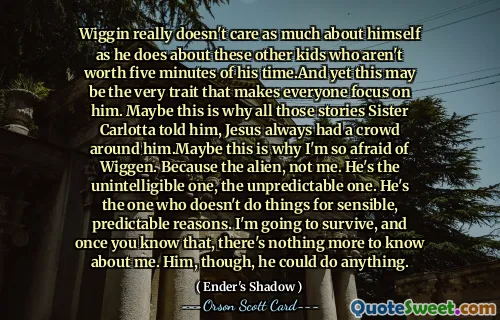 Wiggin은 자신의 시간을 5분도 투자할 가치가 없는 다른 아이들만큼 자신에 대해서는 관심을 두지 않습니다. 그럼에도 불구하고 이것은 모든 사람이 그에게 집중하게 만드는 바로 그 특성일 수 있습니다. 아마도 이것이 Carlotta 자매가 그에게 말한 모든 이야기의 이유일 것입니다. 예수님 주변에는 항상 군중이 있었다는 것입니다. 아마도 이것이 제가 Wiggen을 그토록 두려워하는 이유일 것입니다. 내가 아니라 외계인이니까. 그는 이해할 수 없는 사람, 예측할 수 없는 사람이다. 그는 합리적이고 예측 가능한 이유로 일을 하지 않는 사람이다. 나는 살아남을 것이고, 일단 그것을 알게 되면 나에 대해 더 이상 알 수 있는 것이 없습니다. 하지만 그는 무엇이든 할 수 있었습니다.
