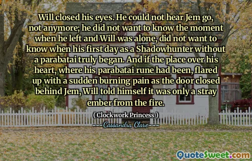 Will closed his eyes. He could not hear Jem go, not anymore; he did not want to know the moment when he left and Will was alone, did not want to know when his first day as a Shadowhunter without a parabatai truly began. And if the place over his heart, where his parabatai rune had been, flared up with a sudden burning pain as the door closed behind Jem, Will told himself it was only a stray ember from the fire.