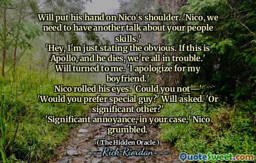 Will put his hand on Nico's shoulder. 'Nico, we need to have another talk about your people skills.'
'Hey, I'm just stating the obvious. If this is Apollo, and he dies, we're all in trouble.'
Will turned to me. 'I apologize for my boyfriend.'
Nico rolled his eyes. 'Could you not―'
'Would you prefer special guy?' Will asked. 'Or significant other?'
'Significant annoyance, in your case,' Nico grumbled.