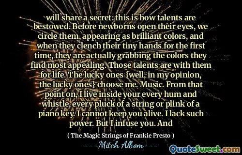 将分享一个秘密：这就是才能的赋予方式。在新生儿睁开眼睛之前，我们圈出它们，表现为鲜艳的色彩，当他们第一次握紧小手时，他们实际上正在抓住他们发现最吸引人的颜色。那些才华与他们在一起。幸运的人{我认为幸运的人}选择我。音乐。从那时起，我生活在您的每一个嗡嗡声和哨声中，每一个弹奏钢琴钥匙的琴弦或plink。我不能让你活着。我缺乏这样的力量。但是我注入了你。和