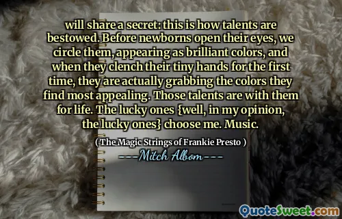 will share a secret: this is how talents are bestowed. Before newborns open their eyes, we circle them, appearing as brilliant colors, and when they clench their tiny hands for the first time, they are actually grabbing the colors they find most appealing. Those talents are with them for life. The lucky ones {well, in my opinion, the lucky ones} choose me. Music.