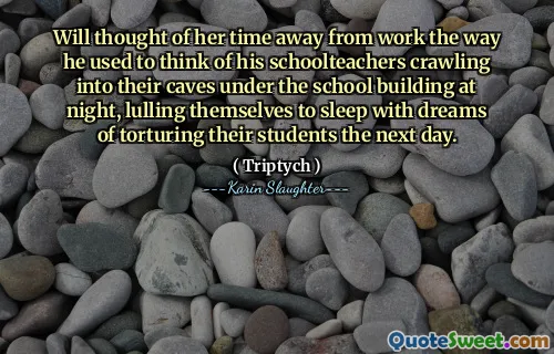 Will thought of her time away from work the way he used to think of his schoolteachers crawling into their caves under the school building at night, lulling themselves to sleep with dreams of torturing their students the next day.