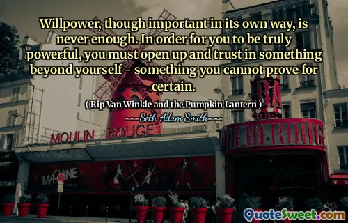 Willpower, though important in its own way, is never enough. In order for you to be truly powerful, you must open up and trust in something beyond yourself - something you cannot prove for certain.