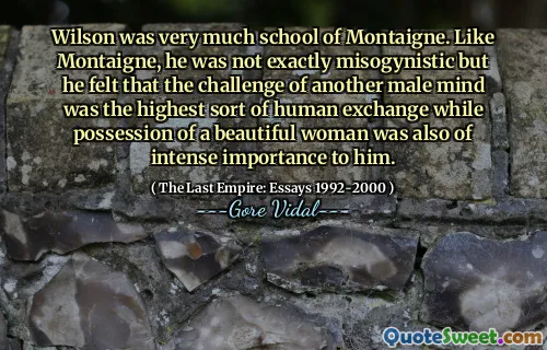 Wilson was very much school of Montaigne. Like Montaigne, he was not exactly misogynistic but he felt that the challenge of another male mind was the highest sort of human exchange while possession of a beautiful woman was also of intense importance to him.