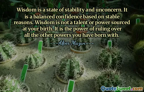 Wisdom is a state of stability and unconcern. It is a balanced confidence based on stable reasons. Wisdom is not a talent or power sourced at your birth. It is the power of ruling over all the other powers you have born with.