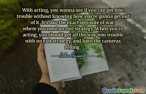 With acting, you wanna see if you can get into trouble without knowing how you're gonna get out of it. It's like the exact opposite of war, where you need an exit strategy. When you're acting, you should get all the way into trouble with no exit strategy, and have the cameras rolling.